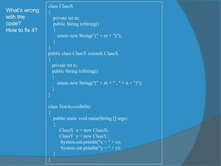 What’s wrong
with the
code?
How to fix it?
class ClassX
{
private int m;
public String toString()
{
return new String("(" + m + ")");
}
}
public class ClassY extends ClassX
{
private int n;
public String toString()
{
return new String("(" + m + " , " + n + ")");
}
}
class TestAccesibility
{
public static void main(String [] args)
{
ClassX x = new ClassX;
ClassY y = new ClassY;
System.out.println("x = " + x);
System.out.println("y = " + y);
}
}
 