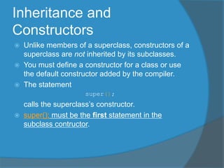 Inheritance and
Constructors
 Unlike members of a superclass, constructors of a
superclass are not inherited by its subclasses.
 You must define a constructor for a class or use
the default constructor added by the compiler.
 The statement
super();
calls the superclass’s constructor.
 super(); must be the first statement in the
subclass contructor.
 