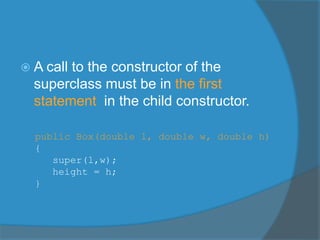  A call to the constructor of the
superclass must be in the first
statement in the child constructor.
public Box(double l, double w, double h)
{
super(l,w);
height = h;
}
 
