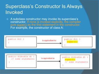 Superclass’s Constructor Is Always
Invoked
 A subclass constructor may invoke its superclass’s
constructor. If none is invoked explicitly, the compiler
puts super() as the first statement in the constructor.
For example, the constructor of class A:
public A(double d) {
// some statements
}
is equivalent to
public A(double d) {
super();
// some statements
}
public A() {
}
is equivalent to
public A() {
super();
}
 