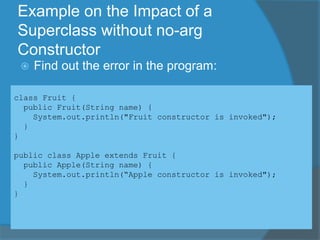Example on the Impact of a
Superclass without no-arg
Constructor
 Find out the error in the program:
class Fruit {
public Fruit(String name) {
System.out.println("Fruit constructor is invoked");
}
}
public class Apple extends Fruit {
public Apple(String name) {
System.out.println(“Apple constructor is invoked");
}
}
 