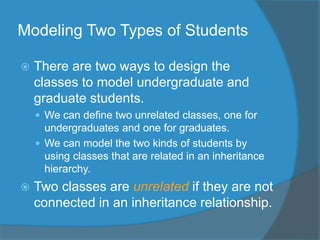 Modeling Two Types of Students
 There are two ways to design the
classes to model undergraduate and
graduate students.
 We can define two unrelated classes, one for
undergraduates and one for graduates.
 We can model the two kinds of students by
using classes that are related in an inheritance
hierarchy.
 Two classes are unrelated if they are not
connected in an inheritance relationship.
 