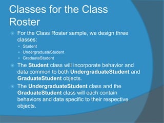 Classes for the Class
Roster
 For the Class Roster sample, we design three
classes:
 Student
 UndergraduateStudent
 GraduateStudent
 The Student class will incorporate behavior and
data common to both UndergraduateStudent and
GraduateStudent objects.
 The UndergraduateStudent class and the
GraduateStudent class will each contain
behaviors and data specific to their respective
objects.
 