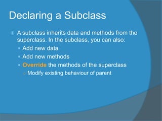 Declaring a Subclass
 A subclass inherits data and methods from the
superclass. In the subclass, you can also:
 Add new data
 Add new methods
 Override the methods of the superclass
○ Modify existing behaviour of parent
 