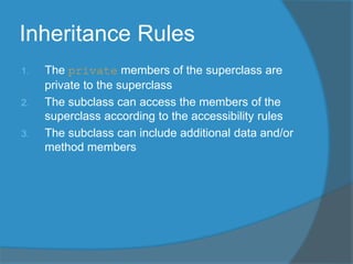 Inheritance Rules
1. The private members of the superclass are
private to the superclass
2. The subclass can access the members of the
superclass according to the accessibility rules
3. The subclass can include additional data and/or
method members
 
