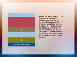 Agora, um novo processo, o D,
foi criado, e com isso, o
sistema criou uma nova
partição. Esta partição foi
criada na posição da memória
em que o processo A tinha sido
carregado, é como o tamanho
de D é menor do que o de A,
uma parte da memória liberada
ao mover A para o disco não
será usada ao alocar a nova
partição.
 