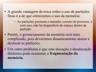 ● A grande vantagem da troca sobre o uso de partições
fixas é a de que otimizamos o uso da memória:
– As partições possuem o tamanho correto do processo, e
com isso, não há desperdício de espaço dentro da
partição.
● Porém, o gerenciamento da memória será mais
complicado, pois deveremos dinamicamente alocar e
deslocar as partições.
● Um outro problema é que esta alocação e desalocação
dinâmica pode ocasionar a fragmentação da
memória.
 
