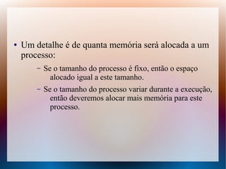 ● Um detalhe é de quanta memória será alocada a um
processo:
– Se o tamanho do processo é fixo, então o espaço
alocado igual a este tamanho.
– Se o tamanho do processo variar durante a execução,
então deveremos alocar mais memória para este
processo.
 