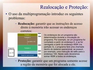 Realocação e Proteção:
● O uso da multiprogramação introduz os seguintes
problemas:
– Realocação: garantir que as instruções de acesso
direto à memória irão acessar os endereços
corretos:
– Proteção: garantir que um programa somente acesse
a região da memória que foi alocada a ele.
Os endereços de um programa são
determinados durante a vinculação do
programa. Por exemplo, se um programa foi
compilado a partir do endereço 0, e se for
carregado a partir do endereço 400K (na
partição 3), o programa fará uma chamada
dentro do sistema operacional, se possuir,
por exemplo, uma instrução de salto para o
endereço 100. Neste cado deveremos
somar 400K a todos os endereços.
 
