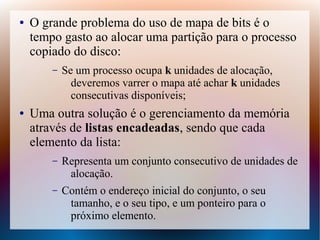 ● O grande problema do uso de mapa de bits é o
tempo gasto ao alocar uma partição para o processo
copiado do disco:
– Se um processo ocupa k unidades de alocação,
deveremos varrer o mapa até achar k unidades
consecutivas disponíveis;
● Uma outra solução é o gerenciamento da memória
através de listas encadeadas, sendo que cada
elemento da lista:
– Representa um conjunto consecutivo de unidades de
alocação.
– Contém o endereço inicial do conjunto, o seu
tamanho, e o seu tipo, e um ponteiro para o
próximo elemento.
 