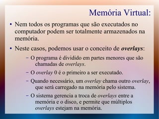 Memória Virtual:
● Nem todos os programas que são executados no
computador podem ser totalmente armazenados na
memória.
● Neste casos, podemos usar o conceito de overlays:
– O programa é dividido em partes menores que são
chamadas de overlays.
– O overlay 0 é o primeiro a ser executado.
– Quando necessário, um overlay chama outro overlay,
que será carregado na memória pelo sistema.
– O sistema gerencia a troca de overlays entre a
memória e o disco, e permite que múltiplos
overlays estejam na memória.
 