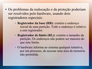 ● Os problemas da realocação e da proteção poderiam
ser resolvidos pelo hardware, usando dois
registradores especiais:
– Registrador da base (RB): contém o endereço
inicial de uma partição. Todo o endereço é relativo
a este registrador.
– Registrador de limite (RL): contém o tamanho da
partição. Os endereços não podem ser maiores do
que este limite.
– O hardware informa ao sistema qualquer tentativa,
por um processo, de acessar uma área da memória
não permitida.
 