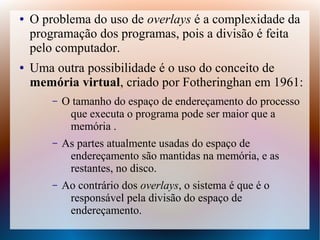 ● O problema do uso de overlays é a complexidade da
programação dos programas, pois a divisão é feita
pelo computador.
● Uma outra possibilidade é o uso do conceito de
memória virtual, criado por Fotheringhan em 1961:
– O tamanho do espaço de endereçamento do processo
que executa o programa pode ser maior que a
memória .
– As partes atualmente usadas do espaço de
endereçamento são mantidas na memória, e as
restantes, no disco.
– Ao contrário dos overlays, o sistema é que é o
responsável pela divisão do espaço de
endereçamento.
 