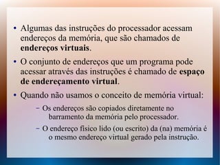 ● Algumas das instruções do processador acessam
endereços da memória, que são chamados de
endereços virtuais.
● O conjunto de endereços que um programa pode
acessar através das instruções é chamado de espaço
de endereçamento virtual.
● Quando não usamos o conceito de memória virtual:
– Os endereços são copiados diretamente no
barramento da memória pelo processador.
– O endereço físico lido (ou escrito) da (na) memória é
o mesmo endereço virtual gerado pela instrução.
 