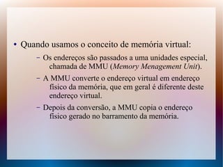 ● Quando usamos o conceito de memória virtual:
– Os endereços são passados a uma unidades especial,
chamada de MMU (Memory Menagement Unit).
– A MMU converte o endereço virtual em endereço
físico da memória, que em geral é diferente deste
endereço virtual.
– Depois da conversão, a MMU copia o endereço
físico gerado no barramento da memória.
 