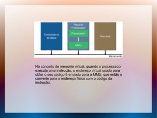 No conceito de memória virtual, quando o processador
executa uma instrução, o endereço virtual usado para
obter o seu código é enviado para a MMU, que então o
converte para o endereço físico com o código da
instrução.
 