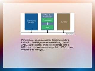 Por exemplo, se o processador desejar executar a
instrução cujo código começa no endereço virtual
AADC, o processador envia este endereço para a
MMU, que o converte no endereço físico 80DC com o
código FE da instrução.
 