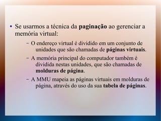 ● Se usarmos a técnica da paginação ao gerenciar a
memória virtual:
– O endereço virtual é dividido em um conjunto de
unidades que são chamadas de páginas virtuais.
– A memória principal do computador também é
dividida nestas unidades, que são chamadas de
molduras de página.
– A MMU mapeia as páginas virtuais em molduras de
página, através do uso da sua tabela de páginas.
 
