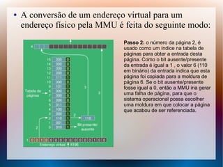● A conversão de um endereço virtual para um
endereço físico pela MMU é feita do seguinte modo:
Passo 2: o número da página 2, é
usado como um índice na tabela de
páginas para obter a entrada desta
página. Como o bit ausente/presente
da entrada é igual a 1 , o valor 6 (110
em binário) da entrada indica que esta
página foi copiada para a moldura de
página 6. Se o bit ausente/presente
fosse igual a 0, então a MMU iria gerar
uma falha de página, para que o
sistema operacional possa escolher
uma moldura em que colocar a página
que acabou de ser referenciada.
 