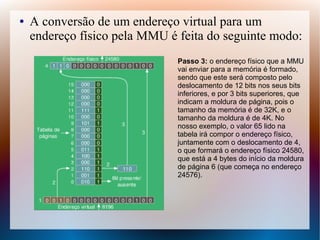 ● A conversão de um endereço virtual para um
endereço físico pela MMU é feita do seguinte modo:
Passo 3: o endereço físico que a MMU
vai enviar para a memória é formado,
sendo que este será composto pelo
deslocamento de 12 bits nos seus bits
inferiores, e por 3 bits superiores, que
indicam a moldura de página, pois o
tamanho da memória é de 32K, e o
tamanho da moldura é de 4K. No
nosso exemplo, o valor 65 lido na
tabela irá compor o endereço físico,
juntamente com o deslocamento de 4,
o que formará o endereço físico 24580,
que está a 4 bytes do início da moldura
de página 6 (que começa no endereço
24576).
 
