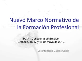 Nuevo Marco Normativo de
  la Formación Profesional
       IAAP_ Consejería de Empleo.
   Granada. 16,17 y 18 de mayo de 2012.


                  Docente: Rocío Casado García
 