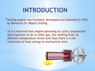 INTRODUCTION
*Stirling engine was invented, developed and patented in 1816
by Reverend Dr. Robert Stirling .
* It is a external heat engine operating by cyclic compression
and expansion of air or other gas, the working fluid, at
different temperature levels such that there is a net
conversion of heat energy to mechanical work.
 