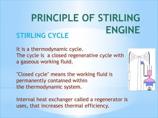 PRINCIPLE OF STIRLING
ENGINESTIRLING CYCLE
It is a thermodynamic cycle.
The cycle is a closed regenerative cycle with
a gaseous working fluid.
"Closed cycle" means the working fluid is
permanently contained within
the thermodynamic system.
Internal heat exchanger called a regenerator is
uses, that increases thermal efficiency.
 