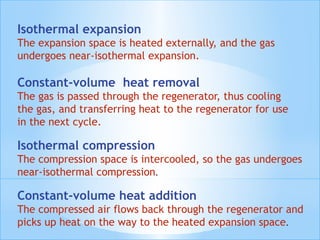 Isothermal expansion
The expansion space is heated externally, and the gas
undergoes near-isothermal expansion.
Constant-volume  heat removal
The gas is passed through the regenerator, thus cooling
the gas, and transferring heat to the regenerator for use
in the next cycle.
Isothermal compression
The compression space is intercooled, so the gas undergoes
near-isothermal compression.
Constant-volume heat addition
The compressed air flows back through the regenerator and
picks up heat on the way to the heated expansion space.
 