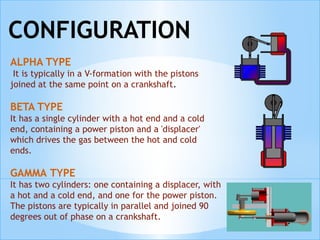 ALPHA TYPE
It is typically in a V-formation with the pistons
joined at the same point on a crankshaft.
BETA TYPE
It has a single cylinder with a hot end and a cold
end, containing a power piston and a 'displacer'
which drives the gas between the hot and cold
ends. 
GAMMA TYPE
It has two cylinders: one containing a displacer, with
a hot and a cold end, and one for the power piston.
The pistons are typically in parallel and joined 90
degrees out of phase on a crankshaft.
 
CONFIGURATION
 