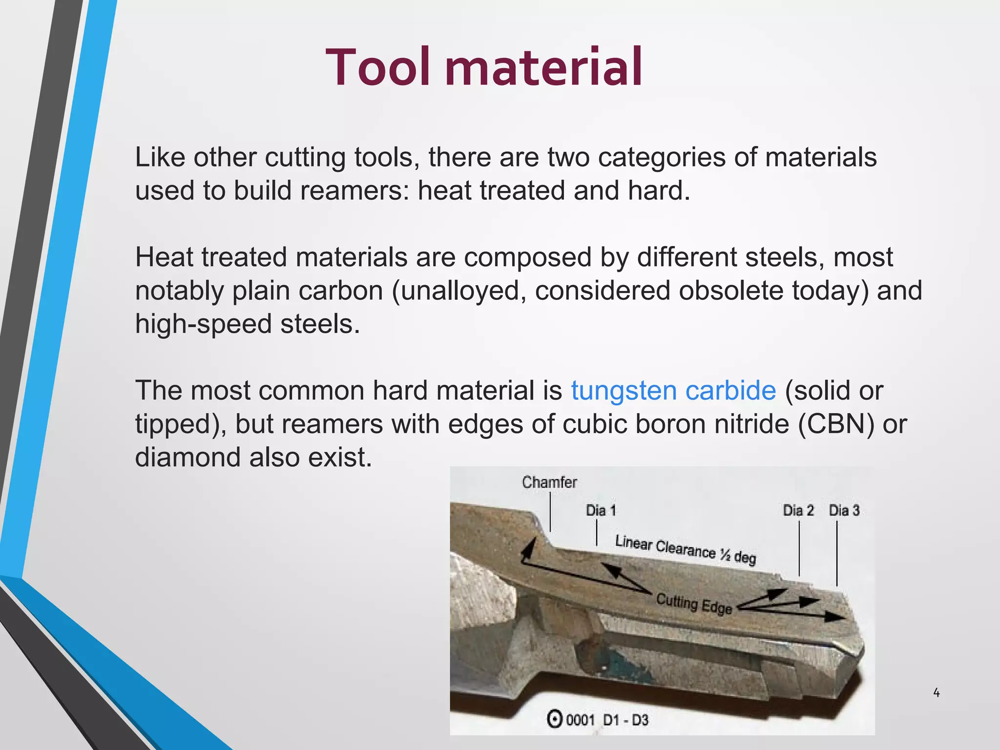 Tool material
4
Like other cutting tools, there are two categories of materials
used to build reamers: heat treated and hard.
Heat treated materials are composed by different steels, most
notably plain carbon (unalloyed, considered obsolete today) and
high-speed steels.
The most common hard material is tungsten carbide (solid or
tipped), but reamers with edges of cubic boron nitride (CBN) or
diamond also exist.
 
