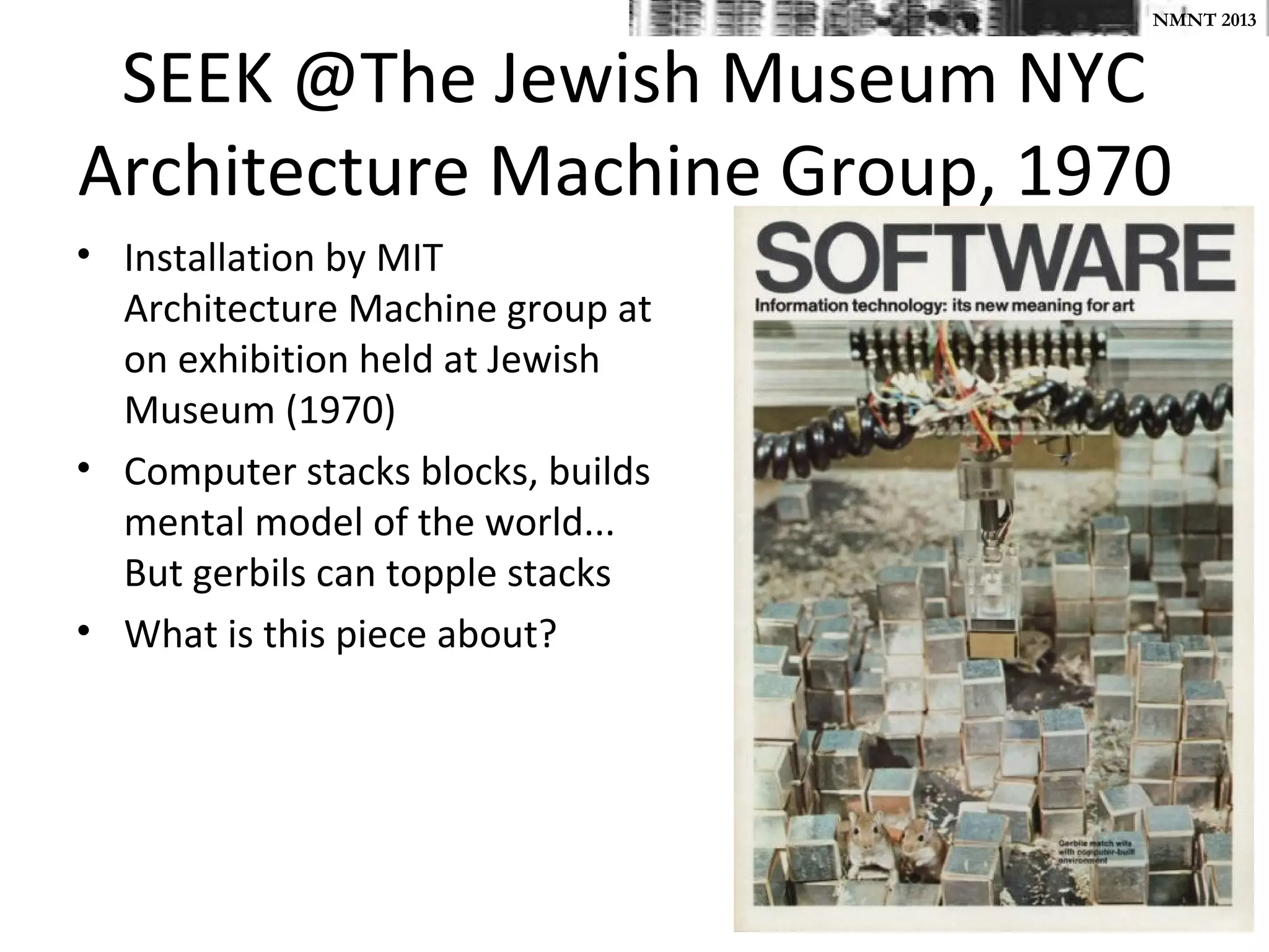NMNT 2013


 SEEK @The Jewish Museum NYC
Architecture Machine Group, 1970
• Installation by MIT
  Architecture Machine group at
  on exhibition held at Jewish
  Museum (1970)
• Computer stacks blocks, builds
  mental model of the world...
  But gerbils can topple stacks
• What is this piece about?
 
