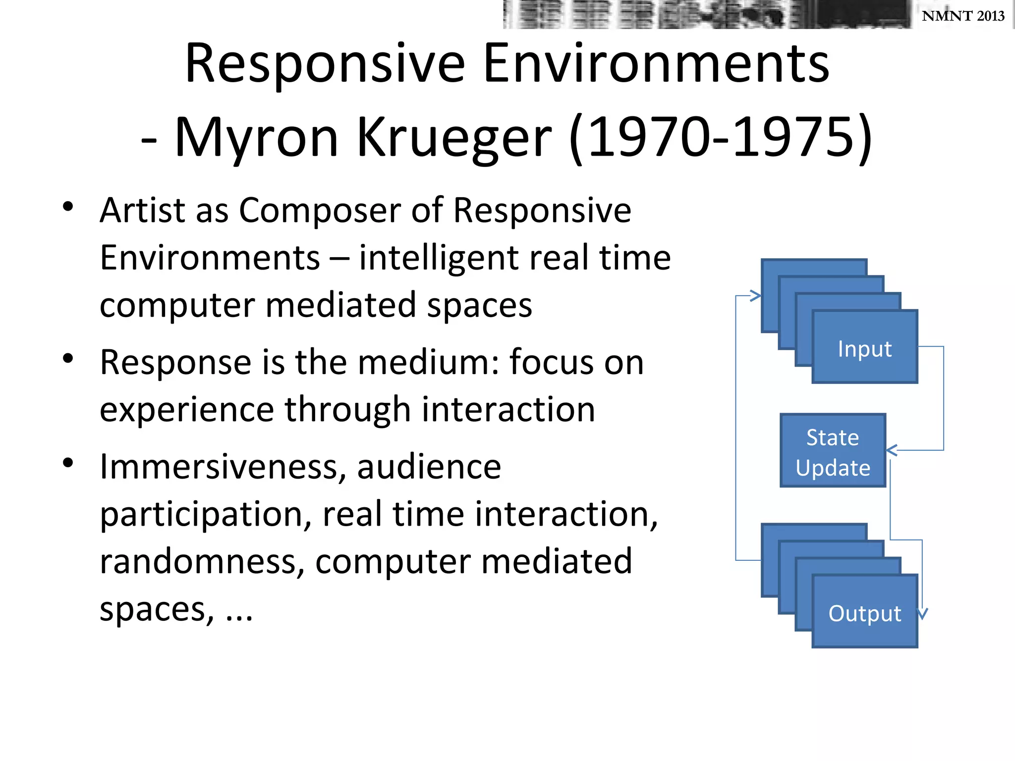 NMNT 2013


       Responsive Environments
     - Myron Krueger (1970-1975)
• Artist as Composer of Responsive
  Environments – intelligent real time
  computer mediated spaces
                                             Input
• Response is the medium: focus on
  experience through interaction
                                           State
• Immersiveness, audience                 Update
  participation, real time interaction,
  randomness, computer mediated
  spaces, ...                               Output
 