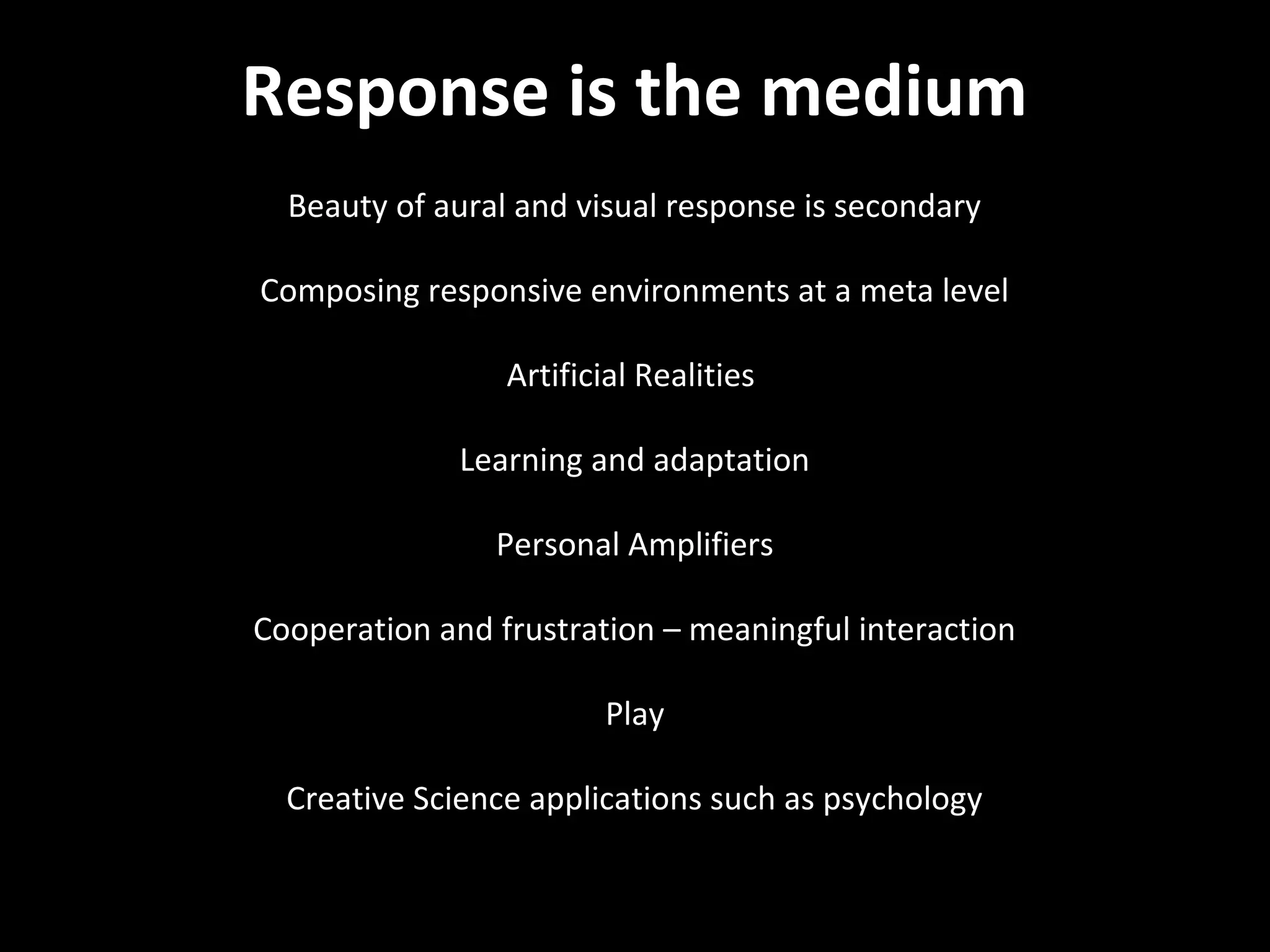 NMNT 2013



Response is the medium
  Beauty of aural and visual response is secondary

Composing responsive environments at a meta level

                 Artificial Realities

              Learning and adaptation

                Personal Amplifiers

Cooperation and frustration – meaningful interaction

                        Play

  Creative Science applications such as psychology
 