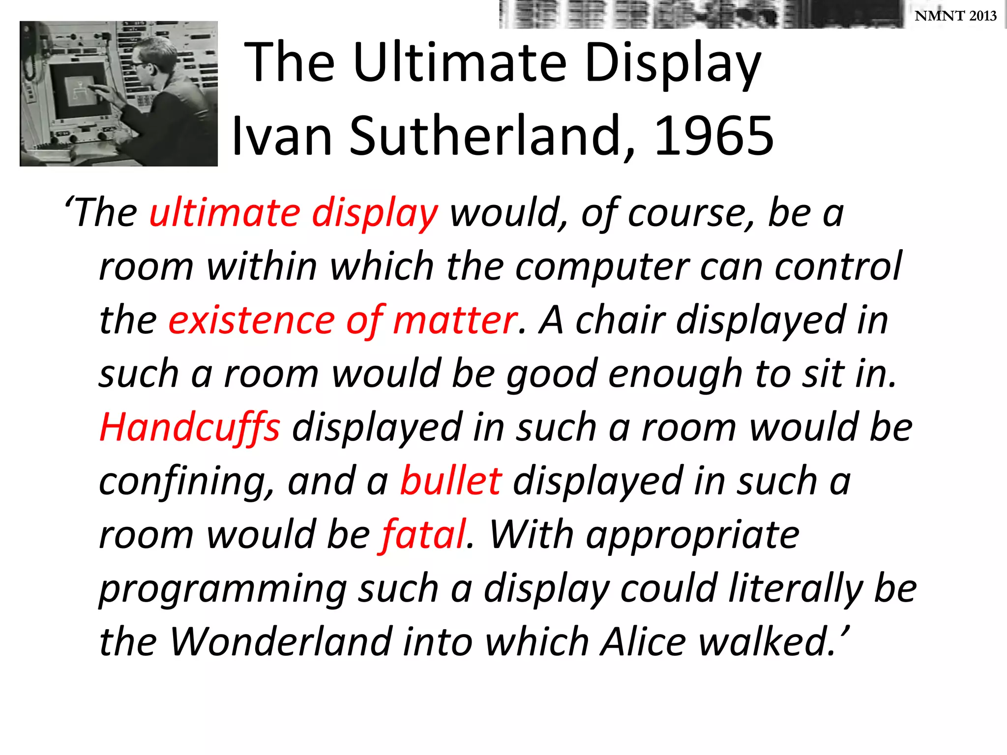 NMNT 2013


          The Ultimate Display
         Ivan Sutherland, 1965
‘The ultimate display would, of course, be a
  room within which the computer can control
  the existence of matter. A chair displayed in
  such a room would be good enough to sit in.
  Handcuffs displayed in such a room would be
  confining, and a bullet displayed in such a
  room would be fatal. With appropriate
  programming such a display could literally be
  the Wonderland into which Alice walked.’
 