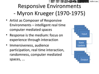 NMNT 2013


       Responsive Environments
     - Myron Krueger (1970-1975)
• Artist as Composer of Responsive
  Environments – intelligent real time
  computer mediated spaces
                                             Input
• Response is the medium: focus on
  experience through interaction
                                           State
• Immersiveness, audience                 Update
  participation, real time interaction,
  randomness, computer mediated
  spaces, ...                               Output
 