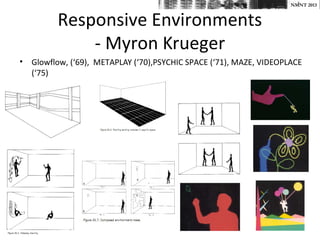 NMNT 2013


         Responsive Environments
             - Myron Krueger
• Glowflow, (‘69), METAPLAY (‘70),PSYCHIC SPACE (‘71), MAZE, VIDEOPLACE
  (‘75)
 