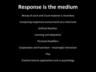NMNT 2013



Response is the medium
  Beauty of aural and visual response is secondary

Composing responsive environments at a meta level

                 Artificial Realities

              Learning and adaptation

                Personal Amplifiers

Cooperation and frustration – meaningful interaction

                        Play

  Creative Science applications such as psychology
 