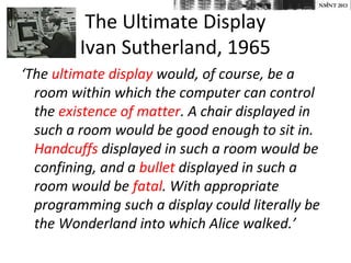 NMNT 2013


          The Ultimate Display
         Ivan Sutherland, 1965
‘The ultimate display would, of course, be a
  room within which the computer can control
  the existence of matter. A chair displayed in
  such a room would be good enough to sit in.
  Handcuffs displayed in such a room would be
  confining, and a bullet displayed in such a
  room would be fatal. With appropriate
  programming such a display could literally be
  the Wonderland into which Alice walked.’
 