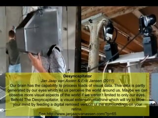 NMNT 2014
Desyncapitator
Jan Jaap van Assen & Erik Jansen (2011)
Our brain has the capability to process loads of visual data. This data is partly
generated by our eyes which let us perceive the world around us. Maybe we can
observe more visual aspects of the world if we weren’t limited to only our eyes.
Behold The Desyncapitator, a visual extension machine which will try to blow
your mind by feeding a digital remixed version of the surroundings on your
retina.
See http://www.janjaapvanassen.com/?p=65
Desyncapitator
Jan Jaap van Assen & Erik Jansen (2011)
Our brain has the capability to process loads of visual data. This data is partly
generated by our eyes which let us perceive the world around us. Maybe we can
observe more visual aspects of the world if we weren’t limited to only our eyes.
Behold The Desyncapitator, a visual extension machine which will try to blow
your mind by feeding a digital remixed version of the surroundings on your
retina.
See http://www.janjaapvanassen.com/?p=65
 