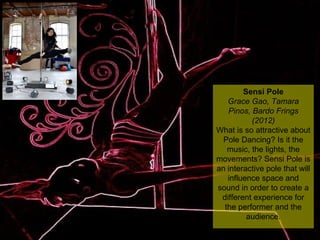 NMNT 2014
Sensi Pole
Grace Gao, Tamara
Pinos, Bardo Frings
(2012)
What is so attractive about
Pole Dancing? Is it the
music, the lights, the
movements? Sensi Pole is
an interactive pole that will
influence space and
sound in order to create a
different experience for
the performer and the
audience.
Sensi Pole
Grace Gao, Tamara
Pinos, Bardo Frings
(2012)
What is so attractive about
Pole Dancing? Is it the
music, the lights, the
movements? Sensi Pole is
an interactive pole that will
influence space and
sound in order to create a
different experience for
the performer and the
audience.
 