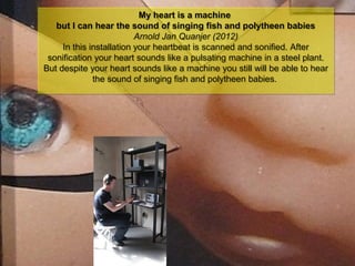 NMNT 2014
My heart is a machine
but I can hear the sound of singing fish and polytheen babies
Arnold Jan Quanjer (2012)
In this installation your heartbeat is scanned and sonified. After
sonification your heart sounds like a pulsating machine in a steel plant.
But despite your heart sounds like a machine you still will be able to hear
the sound of singing fish and polytheen babies.
My heart is a machine
but I can hear the sound of singing fish and polytheen babies
Arnold Jan Quanjer (2012)
In this installation your heartbeat is scanned and sonified. After
sonification your heart sounds like a pulsating machine in a steel plant.
But despite your heart sounds like a machine you still will be able to hear
the sound of singing fish and polytheen babies.
 