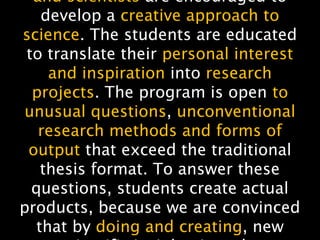 NMNT 2014
and scientists are encouraged to
develop a creative approach to
science. The students are educated
to translate their personal interest
and inspiration into research
projects. The program is open to
unusual questions, unconventional
research methods and forms of
output that exceed the traditional
thesis format. To answer these
questions, students create actual
products, because we are convinced
that by doing and creating, new
 