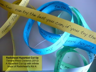 NMNT 2014
Radiohead Hypertext Cut Up
Tamara Pinos Cisneros (2012)
A Hypertext Cut Up with infinite
loops of Radiohead’s Kid A.
Radiohead Hypertext Cut Up
Tamara Pinos Cisneros (2012)
A Hypertext Cut Up with infinite
loops of Radiohead’s Kid A.
 