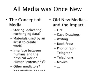 All Media was Once New
• The Concept of
Media
– Storing, delivering,
exchanging data?
– Materials used by an
artist to create
work?
– Interface between
humans and the
physical world?
Human ‘extensions’?
– Other mediators?
• Old New Media –
and the impact
– Fire
– Cave Drawings
– Writing
– Book Press
– Phonograph
– Telegraph
– Telephone
– Movies
– …
 