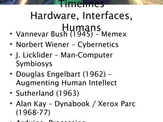 NMNT 2014
Timelines
Hardware, Interfaces,
Humans
• Vannevar Bush (1945) – Memex
• Norbert Wiener – Cybernetics
• J. Licklider – Man-Computer
Symbiosys
• Douglas Engelbart (1962) –
Augmenting Human Intellect
• Sutherland (1963)
• Alan Kay – Dynabook / Xerox Parc
(1968-77)
 