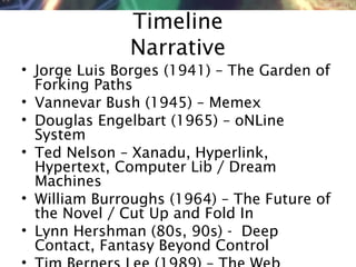 NMNT 2014
Timeline
Narrative
• Jorge Luis Borges (1941) – The Garden of
Forking Paths
• Vannevar Bush (1945) – Memex
• Douglas Engelbart (1965) – oNLine
System
• Ted Nelson – Xanadu, Hyperlink,
Hypertext, Computer Lib / Dream
Machines
• William Burroughs (1964) – The Future of
the Novel / Cut Up and Fold In
• Lynn Hershman (80s, 90s) - Deep
Contact, Fantasy Beyond Control
 