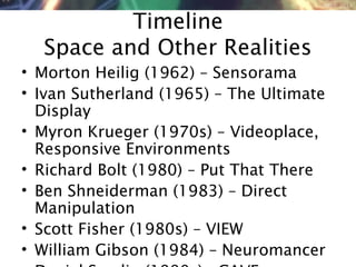 NMNT 2014
Timeline
Space and Other Realities
• Morton Heilig (1962) – Sensorama
• Ivan Sutherland (1965) – The Ultimate
Display
• Myron Krueger (1970s) – Videoplace,
Responsive Environments
• Richard Bolt (1980) – Put That There
• Ben Shneiderman (1983) – Direct
Manipulation
• Scott Fisher (1980s) – VIEW
• William Gibson (1984) – Neuromancer
 