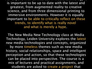NMNT 2014
For anyone with an interest in media technology it
is important to be up to date with the latest and
greatest, from augmented reality to creative
science, and from three dimensional printing to
immersive environments. However it is equally
important to be able to critically reflect on these
trends, to identify what is really novel
and what is merely a hype. 
The New Media New Technology class at Media
Technology, Leiden University explores the latest
new media technologies and concepts, organized
by more timeless themes such as new media
history, social relationships, space and intelligent
perception and action, so that these technologies
can be placed into perspective. The course is a
mix of lectures and practical assignments, and
students are asked to create a project that
 