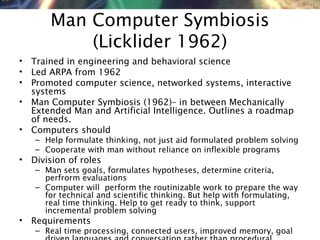 NMNT 2014
Man Computer Symbiosis
(Licklider 1962)
• Trained in engineering and behavioral science
• Led ARPA from 1962
• Promoted computer science, networked systems, interactive
systems
• Man Computer Symbiosis (1962)– in between Mechanically
Extended Man and Artificial Intelligence. Outlines a roadmap
of needs.
• Computers should
– Help formulate thinking, not just aid formulated problem solving
– Cooperate with man without reliance on inflexible programs
• Division of roles
– Man sets goals, formulates hypotheses, determine criteria,
perfrorm evaluations
– Computer will perform the routinizable work to prepare the way
for technical and scientific thinking. But help with formulating,
real time thinking. Help to get ready to think, support
incremental problem solving
• Requirements
– Real time processing, connected users, improved memory, goal
 