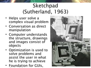NMNT 2014
Sketchpad
(Sutherland, 1963)
• Helps user solve a
complex visual problem
• Conversation as direct
manipulation
• Computer understands
the structure, drawings
and images consist of
objects
• Optimization is used to
solve problems and
assist the user in what
he is trying to achieve
• Foundation for GUIs,
 